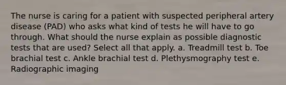 The nurse is caring for a patient with suspected peripheral artery disease (PAD) who asks what kind of tests he will have to go through. What should the nurse explain as possible diagnostic tests that are used? Select all that apply. a. Treadmill test b. Toe brachial test c. Ankle brachial test d. Plethysmography test e. Radiographic imaging