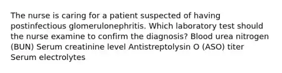 The nurse is caring for a patient suspected of having postinfectious glomerulonephritis. Which laboratory test should the nurse examine to confirm the diagnosis? Blood urea nitrogen (BUN) Serum creatinine level Antistreptolysin O (ASO) titer Serum electrolytes