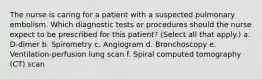 The nurse is caring for a patient with a suspected pulmonary embolism. Which diagnostic tests or procedures should the nurse expect to be prescribed for this patient? (Select all that apply.) a. D-dimer b. Spirometry c. Angiogram d. Bronchoscopy e. Ventilation-perfusion lung scan f. Spiral computed tomography (CT) scan