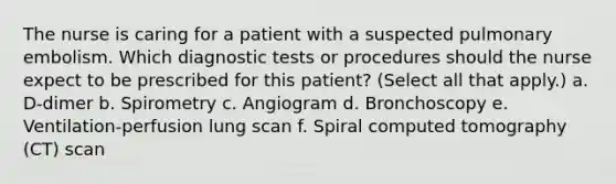 The nurse is caring for a patient with a suspected pulmonary embolism. Which diagnostic tests or procedures should the nurse expect to be prescribed for this patient? (Select all that apply.) a. D-dimer b. Spirometry c. Angiogram d. Bronchoscopy e. Ventilation-perfusion lung scan f. Spiral computed tomography (CT) scan