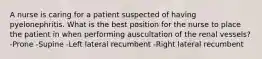 A nurse is caring for a patient suspected of having pyelonephritis. What is the best position for the nurse to place the patient in when performing auscultation of the renal vessels? -Prone -Supine -Left lateral recumbent -Right lateral recumbent