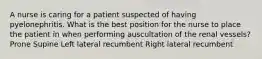 A nurse is caring for a patient suspected of having pyelonephritis. What is the best position for the nurse to place the patient in when performing auscultation of the renal vessels? Prone Supine Left lateral recumbent Right lateral recumbent