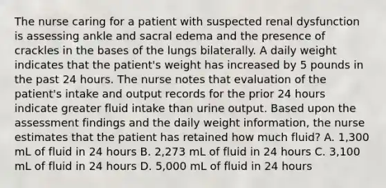 The nurse caring for a patient with suspected renal dysfunction is assessing ankle and sacral edema and the presence of crackles in the bases of the lungs bilaterally. A daily weight indicates that the patient's weight has increased by 5 pounds in the past 24 hours. The nurse notes that evaluation of the patient's intake and output records for the prior 24 hours indicate greater fluid intake than urine output. Based upon the assessment findings and the daily weight information, the nurse estimates that the patient has retained how much fluid? A. 1,300 mL of fluid in 24 hours B. 2,273 mL of fluid in 24 hours C. 3,100 mL of fluid in 24 hours D. 5,000 mL of fluid in 24 hours