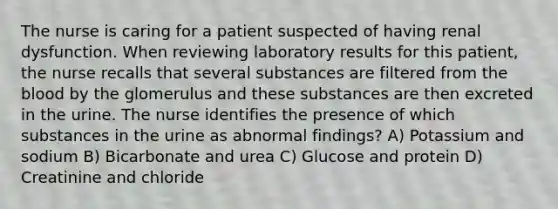 The nurse is caring for a patient suspected of having renal dysfunction. When reviewing laboratory results for this patient, the nurse recalls that several substances are filtered from the blood by the glomerulus and these substances are then excreted in the urine. The nurse identifies the presence of which substances in the urine as abnormal findings? A) Potassium and sodium B) Bicarbonate and urea C) Glucose and protein D) Creatinine and chloride