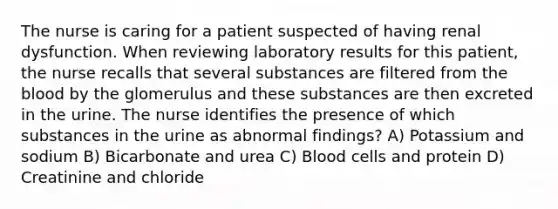 The nurse is caring for a patient suspected of having renal dysfunction. When reviewing laboratory results for this patient, the nurse recalls that several substances are filtered from the blood by the glomerulus and these substances are then excreted in the urine. The nurse identifies the presence of which substances in the urine as abnormal findings? A) Potassium and sodium B) Bicarbonate and urea C) Blood cells and protein D) Creatinine and chloride