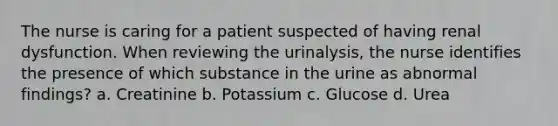 The nurse is caring for a patient suspected of having renal dysfunction. When reviewing the urinalysis, the nurse identifies the presence of which substance in the urine as abnormal findings? a. Creatinine b. Potassium c. Glucose d. Urea