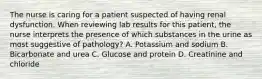 The nurse is caring for a patient suspected of having renal dysfunction. When reviewing lab results for this patient, the nurse interprets the presence of which substances in the urine as most suggestive of pathology? A. Potassium and sodium B. Bicarbonate and urea C. Glucose and protein D. Creatinine and chloride