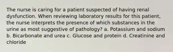 The nurse is caring for a patient suspected of having renal dysfunction. When reviewing laboratory results for this patient, the nurse interprets the presence of which substances in the urine as most suggestive of pathology? a. Potassium and sodium b. Bicarbonate and urea c. Glucose and protein d. Creatinine and chloride