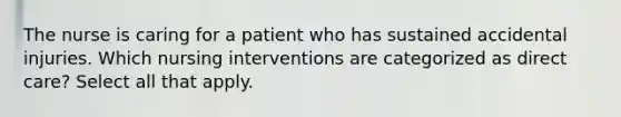 The nurse is caring for a patient who has sustained accidental injuries. Which nursing interventions are categorized as direct care? Select all that apply.