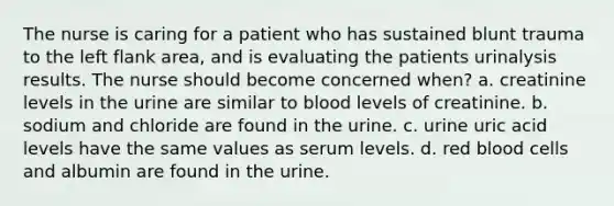 The nurse is caring for a patient who has sustained blunt trauma to the left flank area, and is evaluating the patients urinalysis results. The nurse should become concerned when? a. creatinine levels in the urine are similar to blood levels of creatinine. b. sodium and chloride are found in the urine. c. urine uric acid levels have the same values as serum levels. d. red blood cells and albumin are found in the urine.