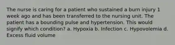 The nurse is caring for a patient who sustained a burn injury 1 week ago and has been transferred to the nursing unit. The patient has a bounding pulse and hypertension. This would signify which condition? a. Hypoxia b. Infection c. Hypovolemia d. Excess fluid volume