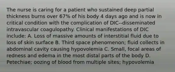 The nurse is caring for a patient who sustained deep partial thickness burns over 67% of his body 4 days ago and is now in critical condition with the complication of DIC--disseminated intravascular coagulopathy. Clinical manifestations of DIC include: A. Loss of massive amounts of interstitial fluid due to loss of skin surface B. Third space phenomenon; fluid collects in abdominal cavity causing hypovolemia C. Small, focal areas of redness and edema in the most distal parts of the body D. Petechiae; oozing of blood from multiple sites; hypovolemia