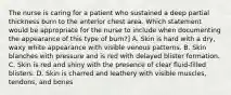 The nurse is caring for a patient who sustained a deep partial thickness burn to the anterior chest area. Which statement would be appropriate for the nurse to include when documenting the appearance of this type of burn?] A. Skin is hard with a dry, waxy white appearance with visible venous patterns. B. Skin blanches with pressure and is red with delayed blister formation. C. Skin is red and shiny with the presence of clear fluid-filled blisters. D. Skin is charred and leathery with visible muscles, tendons, and bones