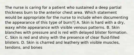 The nurse is caring for a patient who sustained a deep partial thickness burn to the anterior chest area. Which statement would be appropriate for the nurse to include when documenting the appearance of this type of burn?] A. Skin is hard with a dry, waxy white appearance with visible venous patterns. B. Skin blanches with pressure and is red with delayed blister formation. C. Skin is red and shiny with the presence of clear fluid-filled blisters. D. Skin is charred and leathery with visible muscles, tendons, and bones