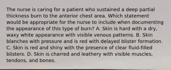 The nurse is caring for a patient who sustained a deep partial thickness burn to the anterior chest area. Which statement would be appropriate for the nurse to include when documenting the appearance of this type of burn? A. Skin is hard with a dry, waxy white appearance with visible venous patterns. B. Skin blanches with pressure and is red with delayed blister formation. C. Skin is red and shiny with the presence of clear fluid-filled blisters. D. Skin is charred and leathery with visible muscles, tendons, and bones.