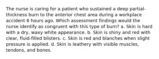 The nurse is caring for a patient who sustained a deep partial-thickness burn to the anterior chest area during a workplace accident 6 hours ago. Which assessment findings would the nurse identify as congruent with this type of burn? a. Skin is hard with a dry, waxy white appearance. b. Skin is shiny and red with clear, fluid-filled blisters. c. Skin is red and blanches when slight pressure is applied. d. Skin is leathery with visible muscles, tendons, and bones.