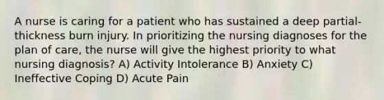 A nurse is caring for a patient who has sustained a deep partial-thickness burn injury. In prioritizing the nursing diagnoses for the plan of care, the nurse will give the highest priority to what nursing diagnosis? A) Activity Intolerance B) Anxiety C) Ineffective Coping D) Acute Pain