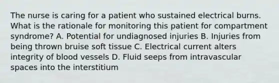 The nurse is caring for a patient who sustained electrical burns. What is the rationale for monitoring this patient for compartment syndrome? A. Potential for undiagnosed injuries B. Injuries from being thrown bruise soft tissue C. Electrical current alters integrity of blood vessels D. Fluid seeps from intravascular spaces into the interstitium