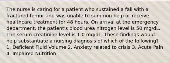 The nurse is caring for a patient who sustained a fall with a fractured femur and was unable to summon help or receive healthcare treatment for 48 hours. On arrival at the emergency department, the patient's blood urea nitrogen level is 50 mg/dL. The serum creatinine level is 1.0 mg/dL. These findings would help substantiate a nursing diagnosis of which of the following? 1. Deficient Fluid Volume 2. Anxiety related to crisis 3. Acute Pain 4. Impaired Nutrition