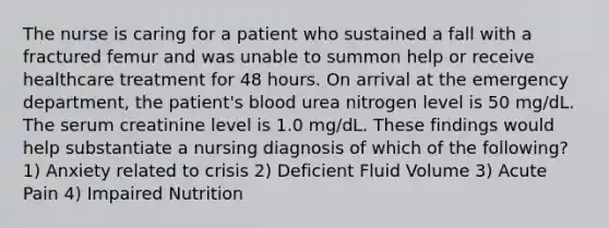 The nurse is caring for a patient who sustained a fall with a fractured femur and was unable to summon help or receive healthcare treatment for 48 hours. On arrival at the emergency department, the patient's blood urea nitrogen level is 50 mg/dL. The serum creatinine level is 1.0 mg/dL. These findings would help substantiate a nursing diagnosis of which of the following? 1) Anxiety related to crisis 2) Deficient Fluid Volume 3) Acute Pain 4) Impaired Nutrition