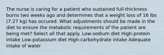 The nurse is caring for a patient who sustained full-thickness burns two weeks ago and determines that a weight loss of 16 lbs (7.27 kg) has occured. What adjustments should be made in the diet to ensure the metabolic requirements of the patient are being met? Select all that apply. Low-sodium diet High-protein intake Low-potassium diet High-carbohydrate intake Adequate intake of water