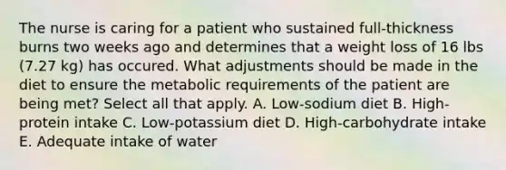 The nurse is caring for a patient who sustained full-thickness burns two weeks ago and determines that a weight loss of 16 lbs (7.27 kg) has occured. What adjustments should be made in the diet to ensure the metabolic requirements of the patient are being met? Select all that apply. A. Low-sodium diet B. High-protein intake C. Low-potassium diet D. High-carbohydrate intake E. Adequate intake of water