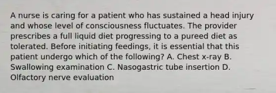 A nurse is caring for a patient who has sustained a head injury and whose level of consciousness fluctuates. The provider prescribes a full liquid diet progressing to a pureed diet as tolerated. Before initiating feedings, it is essential that this patient undergo which of the following? A. Chest x-ray B. Swallowing examination C. Nasogastric tube insertion D. Olfactory nerve evaluation