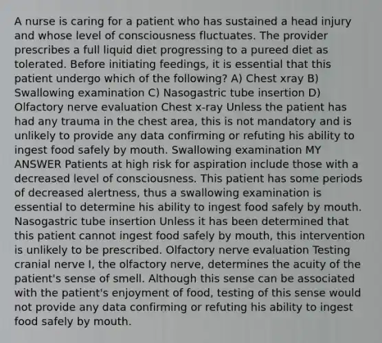 A nurse is caring for a patient who has sustained a head injury and whose level of consciousness fluctuates. The provider prescribes a full liquid diet progressing to a pureed diet as tolerated. Before initiating feedings, it is essential that this patient undergo which of the following? A) Chest xray B) Swallowing examination C) Nasogastric tube insertion D) Olfactory nerve evaluation Chest x-ray Unless the patient has had any trauma in the chest area, this is not mandatory and is unlikely to provide any data confirming or refuting his ability to ingest food safely by mouth. Swallowing examination MY ANSWER Patients at high risk for aspiration include those with a decreased level of consciousness. This patient has some periods of decreased alertness, thus a swallowing examination is essential to determine his ability to ingest food safely by mouth. Nasogastric tube insertion Unless it has been determined that this patient cannot ingest food safely by mouth, this intervention is unlikely to be prescribed. Olfactory nerve evaluation Testing cranial nerve I, the olfactory nerve, determines the acuity of the patient's sense of smell. Although this sense can be associated with the patient's enjoyment of food, testing of this sense would not provide any data confirming or refuting his ability to ingest food safely by mouth.