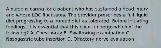 A nurse is caring for a patient who has sustained a head injury and whose LOC fluctuates. The provider prescribes a full liquid diet progressing to a pureed diet as tolerated. Before initiating feedings, it is essential that this client undergo which of the following? A. Chest x-ray B. Swallowing examination C. Nasogastric tube insertion D. Olfactory nerve evaluation