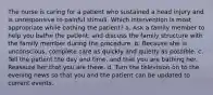 The nurse is caring for a patient who sustained a head injury and is unresponsive to painful stimuli. Which intervention is most appropriate while bathing the patient? a. Ask a family member to help you bathe the patient, and discuss the family structure with the family member during the procedure. b. Because she is unconscious, complete care as quickly and quietly as possible. c. Tell the patient the day and time, and that you are bathing her. Reassure her that you are there. d. Turn the television on to the evening news so that you and the patient can be updated to current events.