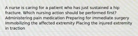 A nurse is caring for a patient who has just sustained a hip fracture. Which nursing action should be performed first? Administering pain medication Preparing for immediate surgery Immobilizing the affected extremity Placing the injured extremity in traction