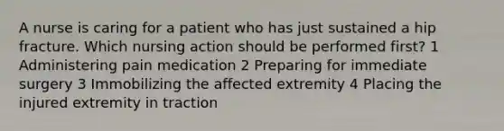 A nurse is caring for a patient who has just sustained a hip fracture. Which nursing action should be performed first? 1 Administering pain medication 2 Preparing for immediate surgery 3 Immobilizing the affected extremity 4 Placing the injured extremity in traction