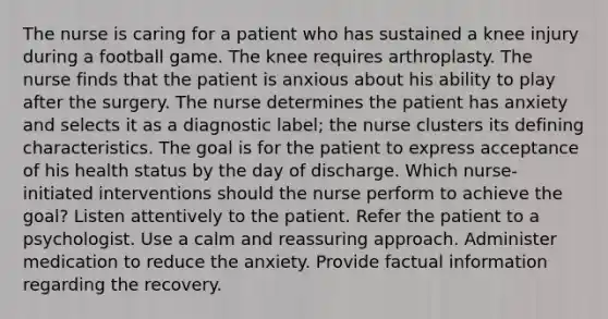 The nurse is caring for a patient who has sustained a knee injury during a football game. The knee requires arthroplasty. The nurse finds that the patient is anxious about his ability to play after the surgery. The nurse determines the patient has anxiety and selects it as a diagnostic label; the nurse clusters its defining characteristics. The goal is for the patient to express acceptance of his health status by the day of discharge. Which nurse-initiated interventions should the nurse perform to achieve the goal? Listen attentively to the patient. Refer the patient to a psychologist. Use a calm and reassuring approach. Administer medication to reduce the anxiety. Provide factual information regarding the recovery.