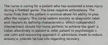 The nurse is caring for a patient who has sustained a knee injury during a football game. The knee requires arthroplasty. The nurse finds that the patient is anxious about his ability to play after the surgery. The nurse selects anxiety as diagnostic label and clusters its defining characteristics. Which independent interventions should the nurse perform to achieve the goal? a. Listen attentively to patient b. refer patient to psychologist c. use calm and reassuring approach d. administer meds to reduce anxiety e. provide factual info regarding recovery