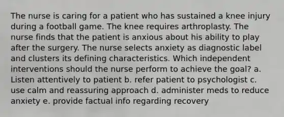 The nurse is caring for a patient who has sustained a knee injury during a football game. The knee requires arthroplasty. The nurse finds that the patient is anxious about his ability to play after the surgery. The nurse selects anxiety as diagnostic label and clusters its defining characteristics. Which independent interventions should the nurse perform to achieve the goal? a. Listen attentively to patient b. refer patient to psychologist c. use calm and reassuring approach d. administer meds to reduce anxiety e. provide factual info regarding recovery