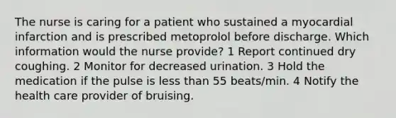 The nurse is caring for a patient who sustained a myocardial infarction and is prescribed metoprolol before discharge. Which information would the nurse provide? 1 Report continued dry coughing. 2 Monitor for decreased urination. 3 Hold the medication if the pulse is less than 55 beats/min. 4 Notify the health care provider of bruising.