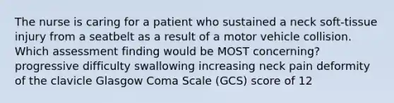 The nurse is caring for a patient who sustained a neck soft-tissue injury from a seatbelt as a result of a motor vehicle collision. Which assessment finding would be MOST concerning? progressive difficulty swallowing increasing neck pain deformity of the clavicle Glasgow Coma Scale (GCS) score of 12