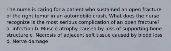 The nurse is caring for a patient who sustained an open fracture of the right femur in an automobile crash. What does the nurse recognize is the most serious complication of an open fracture? a. Infection b. Muscle atrophy caused by loss of supporting bone structure c. Necrosis of adjacent soft tissue caused by blood loss d. Nerve damage