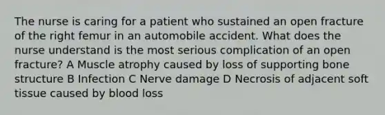 The nurse is caring for a patient who sustained an open fracture of the right femur in an automobile accident. What does the nurse understand is the most serious complication of an open fracture? A Muscle atrophy caused by loss of supporting bone structure B Infection C Nerve damage D Necrosis of adjacent soft tissue caused by blood loss