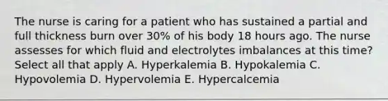 The nurse is caring for a patient who has sustained a partial and full thickness burn over 30% of his body 18 hours ago. The nurse assesses for which fluid and electrolytes imbalances at this time? Select all that apply A. Hyperkalemia B. Hypokalemia C. Hypovolemia D. Hypervolemia E. Hypercalcemia