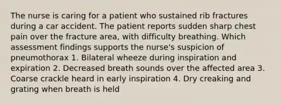 The nurse is caring for a patient who sustained rib fractures during a car accident. The patient reports sudden sharp chest pain over the fracture area, with difficulty breathing. Which assessment findings supports the nurse's suspicion of pneumothorax 1. Bilateral wheeze during inspiration and expiration 2. Decreased breath sounds over the affected area 3. Coarse crackle heard in early inspiration 4. Dry creaking and grating when breath is held