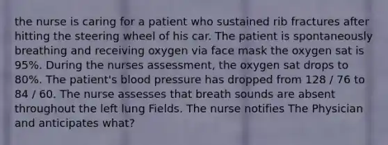 the nurse is caring for a patient who sustained rib fractures after hitting the steering wheel of his car. The patient is spontaneously breathing and receiving oxygen via face mask the oxygen sat is 95%. During the nurses assessment, the oxygen sat drops to 80%. The patient's blood pressure has dropped from 128 / 76 to 84 / 60. The nurse assesses that breath sounds are absent throughout the left lung Fields. The nurse notifies The Physician and anticipates what?