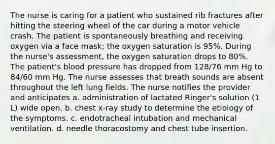 The nurse is caring for a patient who sustained rib fractures after hitting the steering wheel of the car during a motor vehicle crash. The patient is spontaneously breathing and receiving oxygen via a face mask; the oxygen saturation is 95%. During the nurse's assessment, the oxygen saturation drops to 80%. The patient's blood pressure has dropped from 128/76 mm Hg to 84/60 mm Hg. The nurse assesses that breath sounds are absent throughout the left lung fields. The nurse notifies the provider and anticipates a. administration of lactated Ringer's solution (1 L) wide open. b. chest x-ray study to determine the etiology of the symptoms. c. endotracheal intubation and mechanical ventilation. d. needle thoracostomy and chest tube insertion.