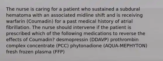 The nurse is caring for a patient who sustained a subdural hematoma with an associated midline shift and is receiving warfarin (Coumadin) for a past medical history of atrial fibrillation. The nurse should intervene if the patient is prescribed which of the following medications to reverse the effects of Coumadin? desmopressin (DDAVP) prothrombin complex concentrate (PCC) phytonadione (AQUA-MEPHYTON) fresh frozen plasma (FFP)