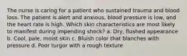 The nurse is caring for a patient who sustained trauma and blood loss. The patient is alert and anxious, blood pressure is low, and the heart rate is high. Which skin characteristics are most likely to manifest during impending shock? a. Dry, flushed appearance b. Cool, pale, moist skin c. Bluish color that blanches with pressure d. Poor turgor with a rough texture