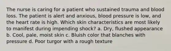 The nurse is caring for a patient who sustained trauma and blood loss. The patient is alert and anxious, blood pressure is low, and the heart rate is high. Which skin characteristics are most likely to manifest during impending shock? a. Dry, flushed appearance b. Cool, pale, moist skin c. Bluish color that blanches with pressure d. Poor turgor with a rough texture