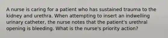 A nurse is caring for a patient who has sustained trauma to the kidney and urethra. When attempting to insert an indwelling urinary catheter, the nurse notes that the patient's urethral opening is bleeding. What is the nurse's priority action?