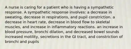 A nurse is caring for a patient who is having a sympathetic response. A sympathetic response involves: a decrease in sweating, decrease in respirations, and pupil constriction. a decrease in heart rate, decrease in blood flow to skeletal muscles, and increase in inflammatory reactions. an increase in blood pressure, bronchi dilation, and decreased bowel sounds increased motility, secretions in the GI tract, and constriction of bronchi and pupils