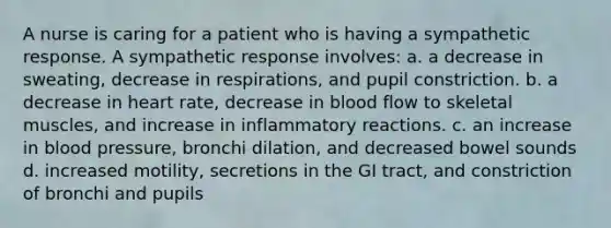 A nurse is caring for a patient who is having a sympathetic response. A sympathetic response involves: a. a decrease in sweating, decrease in respirations, and pupil constriction. b. a decrease in heart rate, decrease in blood flow to skeletal muscles, and increase in inflammatory reactions. c. an increase in blood pressure, bronchi dilation, and decreased bowel sounds d. increased motility, secretions in the GI tract, and constriction of bronchi and pupils