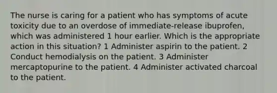 The nurse is caring for a patient who has symptoms of acute toxicity due to an overdose of immediate-release ibuprofen, which was administered 1 hour earlier. Which is the appropriate action in this situation? 1 Administer aspirin to the patient. 2 Conduct hemodialysis on the patient. 3 Administer mercaptopurine to the patient. 4 Administer activated charcoal to the patient.